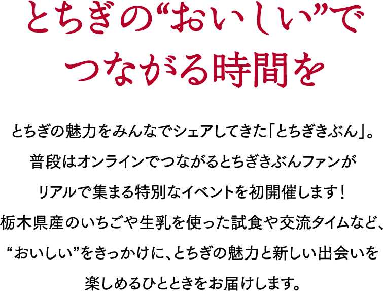 「とちぎの“おいしい”でつながる時間を」とちぎの魅力をみんなでシェアしてきた「とちぎきぶん」。普段はオンラインでつながるとちぎきぶんファンがリアルで集まる特別なイベントを初開催します！栃木県産のいちごや生乳を使った試食や交流タイムなど、“おいしい”をきっかけに、とちぎの魅力と新しい出会いを楽しめるひとときをお届けします。